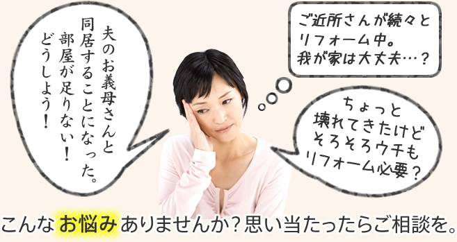 「 夫のお義母さんと同居することになった。部屋が足りない！どうしよう！」「ご近所さんが続々とリフォーム中。我が家は大丈夫…？」「ちょっと壊れてきたけどそろそろウチもリフォーム必要？」こんなお悩みありませんか？思い当たったらご相談を。