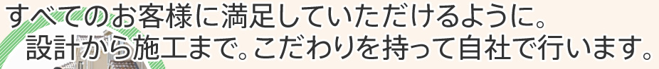 すべてのお客様に満足していただけるように。設計から施工まで。こだわりを持って自社で行います。